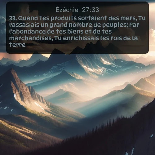 Segond Ézéchiel  ; image nature: image avec le verset biblique :Quand tes produits sortaient des mers, Tu rassasiais un grand nombre de peuples; Par l&#039;abondance de tes biens et de tes marchandises, Tu enrichissais les rois de la terre. ;  ; 27:33