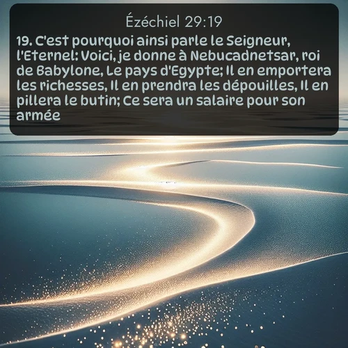 Segond Ézéchiel  ; image nature: image avec le verset biblique :C&#039;est pourquoi ainsi parle le Seigneur, l&#039;Eternel: Voici, je donne à Nebucadnetsar, roi de Babylone, Le pays d&#039;Egypte; Il en emportera les richesses, Il en prendra les dépouilles, Il en pillera le butin; Ce sera un salaire pour son armée. ;  ; 29:19