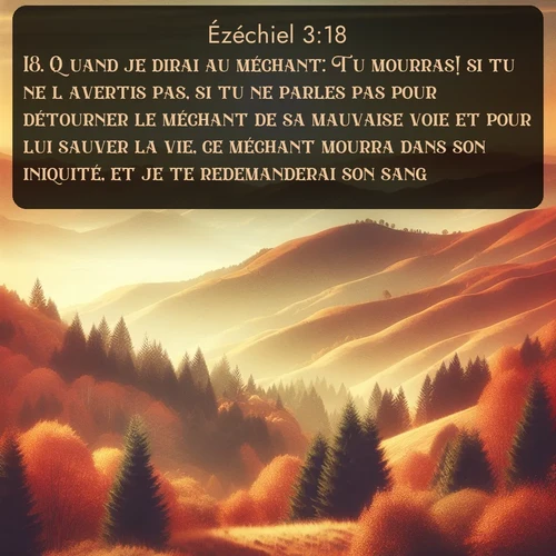 Segond Ézéchiel  ; image nature: image avec le verset biblique :Quand je dirai au méchant: Tu mourras! si tu ne l&#039;avertis pas, si tu ne parles pas pour détourner le méchant de sa mauvaise voie et pour lui sauver la vie, ce méchant mourra dans son iniquité, et je te redemanderai son sang. ;  ; 3:18