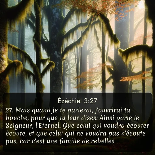 Segond Ézéchiel  ; image nature: image avec le verset biblique :Mais quand je te parlerai, j&#039;ouvrirai ta bouche, pour que tu leur dises: Ainsi parle le Seigneur, l&#039;Eternel. Que celui qui voudra écouter écoute, et que celui qui ne voudra pas n&#039;écoute pas, car c&#039;est une famille de rebelles. ;  ; 3:27