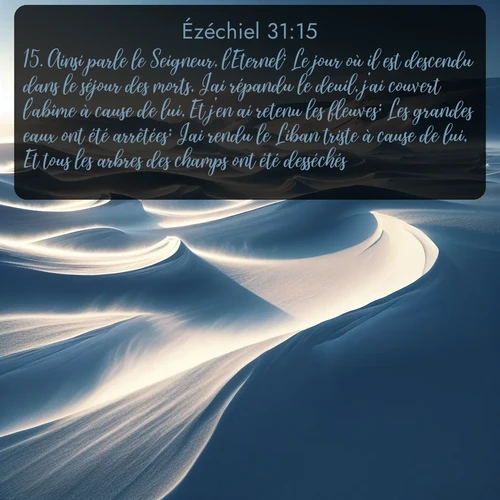 Segond Ézéchiel  ; image nature: image avec le verset biblique :Ainsi parle le Seigneur, l&#039;Eternel: Le jour où il est descendu dans le séjour des morts, J&#039;ai répandu le deuil, j&#039;ai couvert l&#039;abîme à cause de lui, Et j&#039;en ai retenu les fleuves; Les grandes eaux ont été arrêtées; J&#039;ai rendu le Liban triste à cause de lui, Et tous les arbres des champs ont été desséchés. ;  ; 31:15