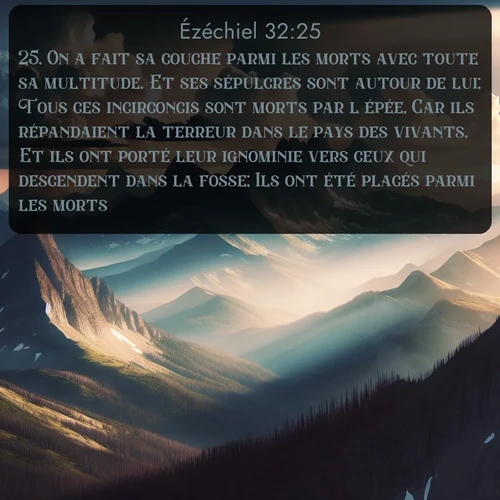 Segond Ézéchiel  ; image nature: image avec le verset biblique :On a fait sa couche parmi les morts avec toute sa multitude, Et ses sépulcres sont autour de lui; Tous ces incirconcis sont morts par l&#039;épée, Car ils répandaient la terreur dans le pays des vivants, Et ils ont porté leur ignominie vers ceux qui descendent dans la fosse; Ils ont été placés parmi les morts. ;  ; 32:25