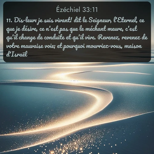Segond Ézéchiel  ; image nature: image avec le verset biblique :Dis-leur: je suis vivant! dit le Seigneur, l&#039;Eternel, ce que je désire, ce n&#039;est pas que le méchant meure, c&#039;est qu&#039;il change de conduite et qu&#039;il vive. Revenez, revenez de votre mauvaise voie; et pourquoi mourriez-vous, maison d&#039;Israël? ;  ; 33:11