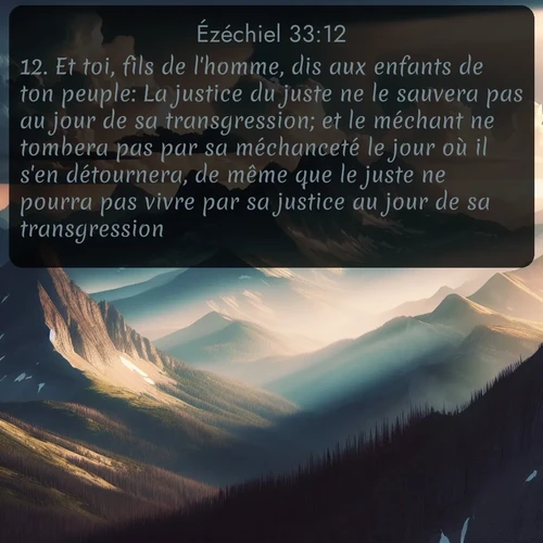 Segond Ézéchiel  ; image nature: image avec le verset biblique :Et toi, fils de l&#039;homme, dis aux enfants de ton peuple: La justice du juste ne le sauvera pas au jour de sa transgression; et le méchant ne tombera pas par sa méchanceté le jour où il s&#039;en détournera, de même que le juste ne pourra pas vivre par sa justice au jour de sa transgression. ;  ; 33:12