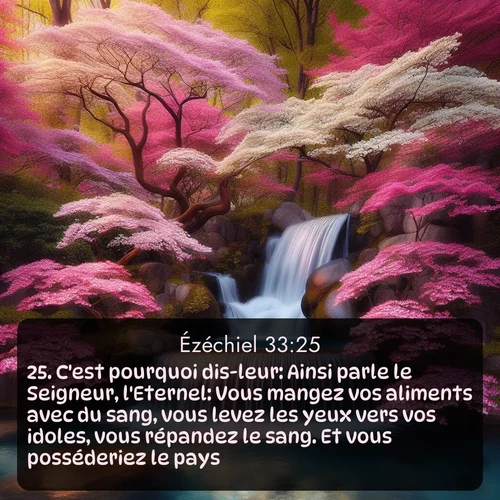 Segond Ézéchiel  ; image nature: image avec le verset biblique :C&#039;est pourquoi dis-leur: Ainsi parle le Seigneur, l&#039;Eternel: Vous mangez vos aliments avec du sang, vous levez les yeux vers vos idoles, vous répandez le sang. Et vous posséderiez le pays! ;  ; 33:25
