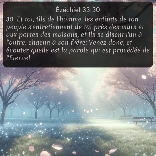 Segond Ézéchiel  ; image nature: image avec le verset biblique :Et toi, fils de l&#039;homme, les enfants de ton peuple s&#039;entretiennent de toi près des murs et aux portes des maisons, et ils se disent l&#039;un à l&#039;autre, chacun à son frère: Venez donc, et écoutez quelle est la parole qui est procédée de l&#039;Eternel! ;  ; 33:30