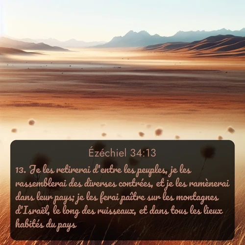 Segond Ézéchiel  ; image nature: image avec le verset biblique :Je les retirerai d&#039;entre les peuples, je les rassemblerai des diverses contrées, et je les ramènerai dans leur pays; je les ferai paître sur les montagnes d&#039;Israël, le long des ruisseaux, et dans tous les lieux habités du pays. ;  ; 34:13
