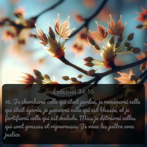 Segond Ézéchiel  ; image nature: image avec le verset biblique :Je chercherai celle qui était perdue, je ramènerai celle qui était égarée, je panserai celle qui est blessée, et je fortifierai celle qui est malade. Mais je détruirai celles qui sont grasses et vigoureuses. Je veux les paître avec justice. ;  ; 34:16