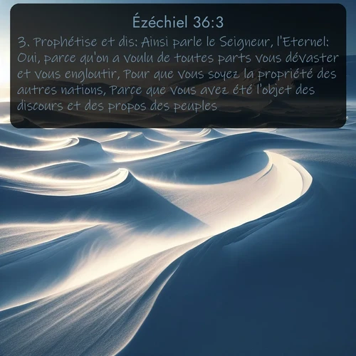 Segond Ézéchiel  ; image nature: image avec le verset biblique :Prophétise et dis: Ainsi parle le Seigneur, l&#039;Eternel: Oui, parce qu&#039;on a voulu de toutes parts vous dévaster et vous engloutir, Pour que vous soyez la propriété des autres nations, Parce que vous avez été l&#039;objet des discours et des propos des peuples, ;  ; 36:3