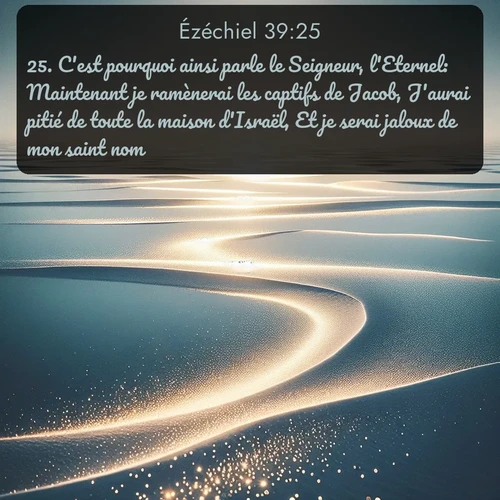 Segond Ézéchiel  ; image nature: image avec le verset biblique :C&#039;est pourquoi ainsi parle le Seigneur, l&#039;Eternel: Maintenant je ramènerai les captifs de Jacob, J&#039;aurai pitié de toute la maison d&#039;Israël, Et je serai jaloux de mon saint nom. ;  ; 39:25