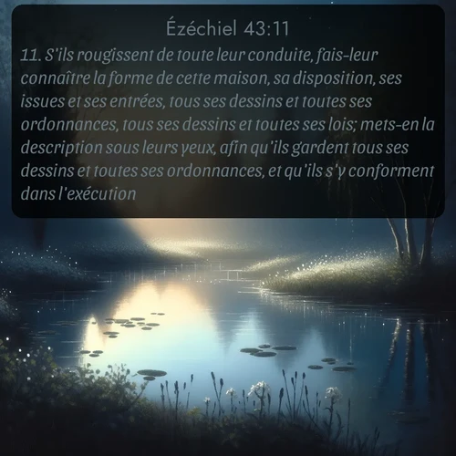 Segond Ézéchiel  ; image nature: image avec le verset biblique :S&#039;ils rougissent de toute leur conduite, fais-leur connaître la forme de cette maison, sa disposition, ses issues et ses entrées, tous ses dessins et toutes ses ordonnances, tous ses dessins et toutes ses lois; mets-en la description sous leurs yeux, afin qu&#039;ils gardent tous ses dessins et toutes ses ordonnances, et qu&#039;ils s&#039;y conforment dans l&#039;exécution. ;  ; 43:11
