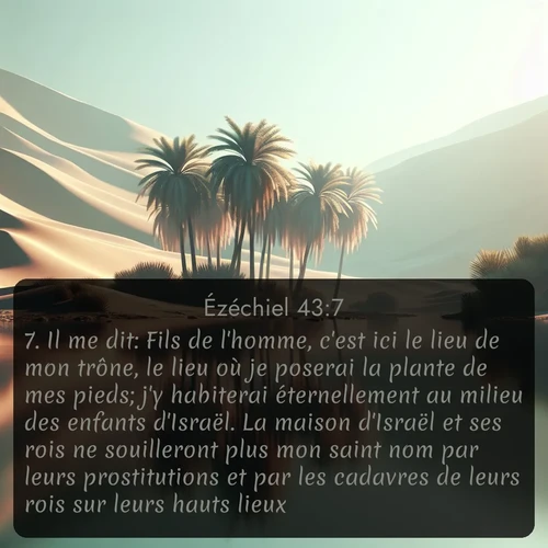 Segond Ézéchiel  ; image nature: image avec le verset biblique :Il me dit: Fils de l&#039;homme, c&#039;est ici le lieu de mon trône, le lieu où je poserai la plante de mes pieds; j&#039;y habiterai éternellement au milieu des enfants d&#039;Israël. La maison d&#039;Israël et ses rois ne souilleront plus mon saint nom par leurs prostitutions et par les cadavres de leurs rois sur leurs hauts lieux. ;  ; 43:7