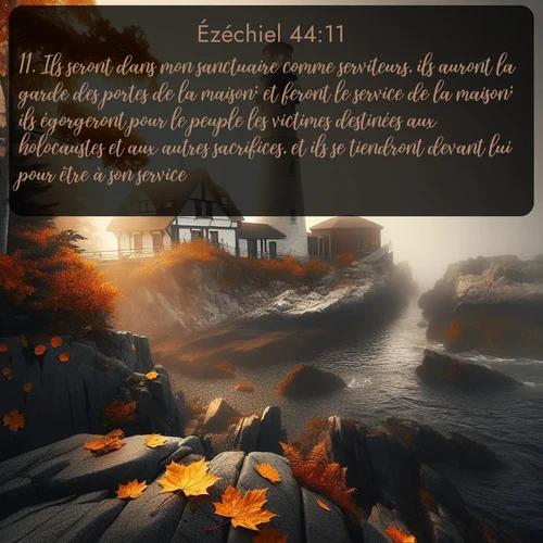 Segond Ézéchiel  ; image nature: image avec le verset biblique :Ils seront dans mon sanctuaire comme serviteurs, ils auront la garde des portes de la maison; et feront le service de la maison; ils égorgeront pour le peuple les victimes destinées aux holocaustes et aux autres sacrifices, et ils se tiendront devant lui pour être à son service. ;  ; 44:11