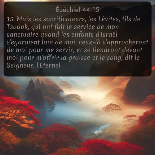 Segond Ézéchiel  ; image nature: image avec le verset biblique :Mais les sacrificateurs, les Lévites, fils de Tsadok, qui ont fait le service de mon sanctuaire quand les enfants d&#039;Israël s&#039;égaraient loin de moi, ceux-là s&#039;approcheront de moi pour me servir, et se tiendront devant moi pour m&#039;offrir la graisse et le sang, dit le Seigneur, l&#039;Eternel. ;  ; 44:15