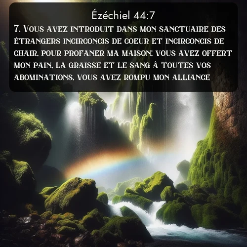 Segond Ézéchiel  ; image nature: image avec le verset biblique :Vous avez introduit dans mon sanctuaire des étrangers incirconcis de coeur et incirconcis de chair, pour profaner ma maison; vous avez offert mon pain, la graisse et le sang à toutes vos abominations, vous avez rompu mon alliance. ;  ; 44:7