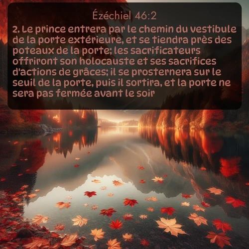 Segond Ézéchiel  ; image nature: image avec le verset biblique :Le prince entrera par le chemin du vestibule de la porte extérieure, et se tiendra près des poteaux de la porte; les sacrificateurs offriront son holocauste et ses sacrifices d&#039;actions de grâces; il se prosternera sur le seuil de la porte, puis il sortira, et la porte ne sera pas fermée avant le soir. ;  ; 46:2