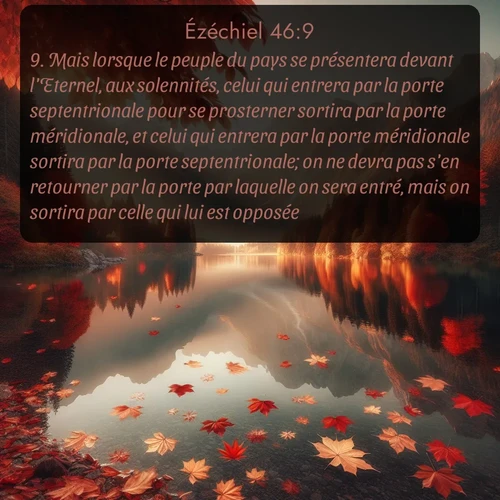 Segond Ézéchiel  ; image nature: image avec le verset biblique :Mais lorsque le peuple du pays se présentera devant l&#039;Eternel, aux solennités, celui qui entrera par la porte septentrionale pour se prosterner sortira par la porte méridionale, et celui qui entrera par la porte méridionale sortira par la porte septentrionale; on ne devra pas s&#039;en retourner par la porte par laquelle on sera entré, mais on sortira par celle qui lui est opposée. ;  ; 46:9