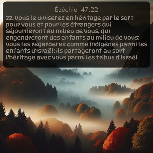 Segond Ézéchiel  ; image nature: image avec le verset biblique :Vous le diviserez en héritage par le sort pour vous et pour les étrangers qui séjourneront au milieu de vous, qui engendreront des enfants au milieu de vous; vous les regarderez comme indigènes parmi les enfants d&#039;Israël; ils partageront au sort l&#039;héritage avec vous parmi les tribus d&#039;Israël. ;  ; 47:22