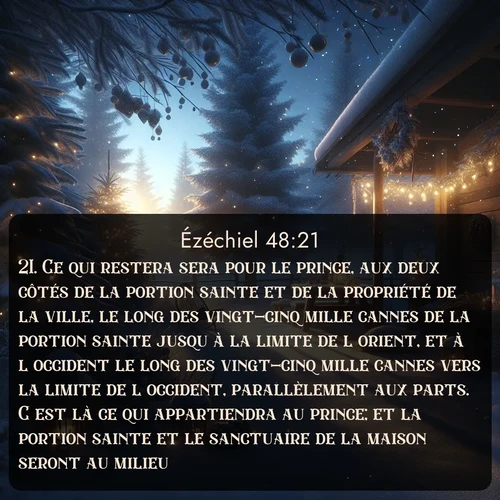 Segond Ézéchiel  ; image nature: image avec le verset biblique :Ce qui restera sera pour le prince, aux deux côtés de la portion sainte et de la propriété de la ville, le long des vingt-cinq mille cannes de la portion sainte jusqu&#039;à la limite de l&#039;orient, et à l&#039;occident le long des vingt-cinq mille cannes vers la limite de l&#039;occident, parallèlement aux parts. C&#039;est là ce qui appartiendra au prince; et la portion sainte et le sanctuaire de la maison seront au milieu. ;  ; 48:21