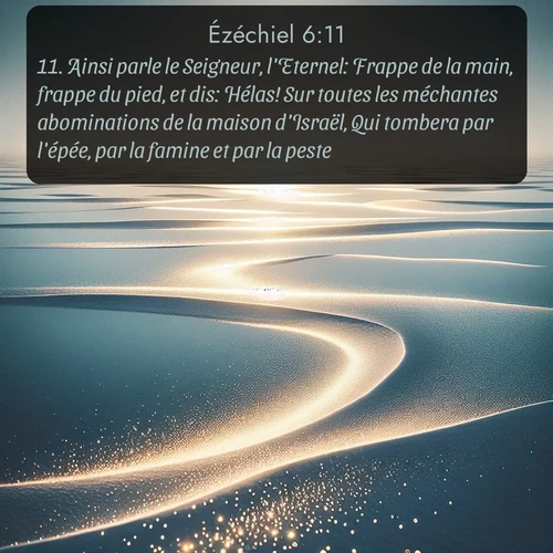 Segond Ézéchiel  ; image nature: image avec le verset biblique :Ainsi parle le Seigneur, l&#039;Eternel: Frappe de la main, frappe du pied, et dis: Hélas! Sur toutes les méchantes abominations de la maison d&#039;Israël, Qui tombera par l&#039;épée, par la famine et par la peste. ;  ; 6:11