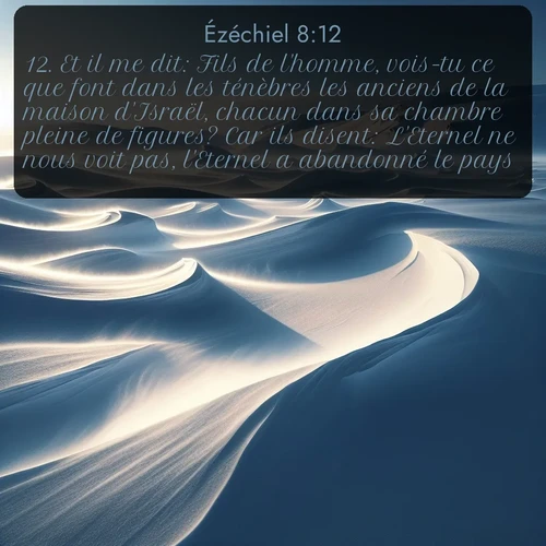 Segond Ézéchiel  ; image nature: image avec le verset biblique :Et il me dit: Fils de l&#039;homme, vois-tu ce que font dans les ténèbres les anciens de la maison d&#039;Israël, chacun dans sa chambre pleine de figures? Car ils disent: L&#039;Eternel ne nous voit pas, l&#039;Eternel a abandonné le pays. ;  ; 8:12