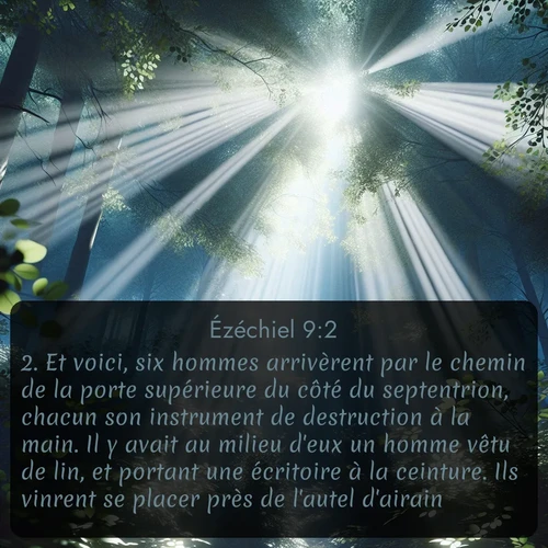 Segond Ézéchiel  ; image nature: image avec le verset biblique :Et voici, six hommes arrivèrent par le chemin de la porte supérieure du côté du septentrion, chacun son instrument de destruction à la main. Il y avait au milieu d&#039;eux un homme vêtu de lin, et portant une écritoire à la ceinture. Ils vinrent se placer près de l&#039;autel d&#039;airain. ;  ; 9:2