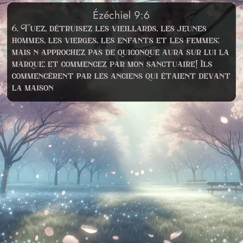 Segond Ézéchiel  ; image nature: image avec le verset biblique :Tuez, détruisez les vieillards, les jeunes hommes, les vierges, les enfants et les femmes; mais n&#039;approchez pas de quiconque aura sur lui la marque; et commencez par mon sanctuaire! Ils commencèrent par les anciens qui étaient devant la maison. ;  ; 9:6