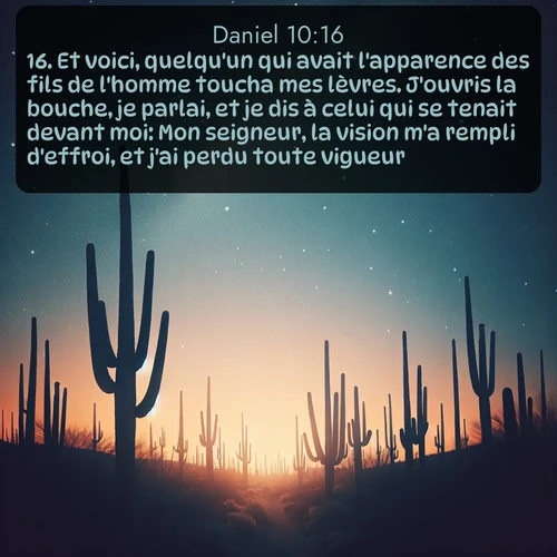 Segond Daniel  ; image nature: image avec le verset biblique :Et voici, quelqu&#039;un qui avait l&#039;apparence des fils de l&#039;homme toucha mes lèvres. J&#039;ouvris la bouche, je parlai, et je dis à celui qui se tenait devant moi: Mon seigneur, la vision m&#039;a rempli d&#039;effroi, et j&#039;ai perdu toute vigueur. ;  ; 10:16