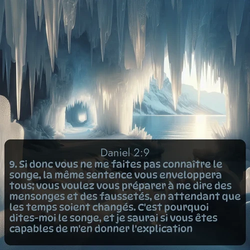Segond Daniel  ; image nature: image avec le verset biblique :Si donc vous ne me faites pas connaître le songe, la même sentence vous enveloppera tous; vous voulez vous préparer à me dire des mensonges et des faussetés, en attendant que les temps soient changés. C&#039;est pourquoi dites-moi le songe, et je saurai si vous êtes capables de m&#039;en donner l&#039;explication. ;  ; 2:9