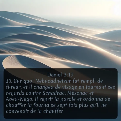 Segond Daniel  ; image nature: image avec le verset biblique :Sur quoi Nebucadnetsar fut rempli de fureur, et il changea de visage en tournant ses regards contre Schadrac, Méschac et Abed-Nego. Il reprit la parole et ordonna de chauffer la fournaise sept fois plus qu&#039;il ne convenait de la chauffer. ;  ; 3:19