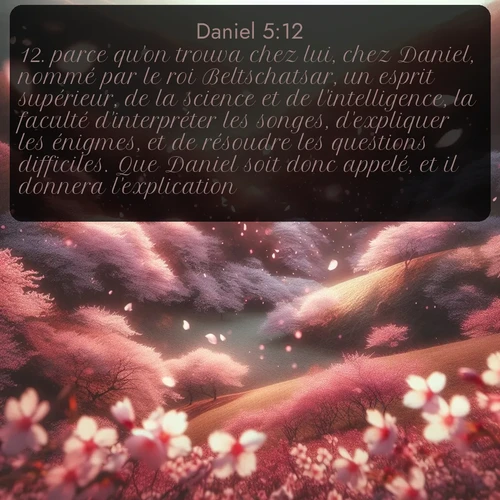 Segond Daniel  ; image nature: image avec le verset biblique :parce qu&#039;on trouva chez lui, chez Daniel, nommé par le roi Beltschatsar, un esprit supérieur, de la science et de l&#039;intelligence, la faculté d&#039;interpréter les songes, d&#039;expliquer les énigmes, et de résoudre les questions difficiles. Que Daniel soit donc appelé, et il donnera l&#039;explication. ;  ; 5:12
