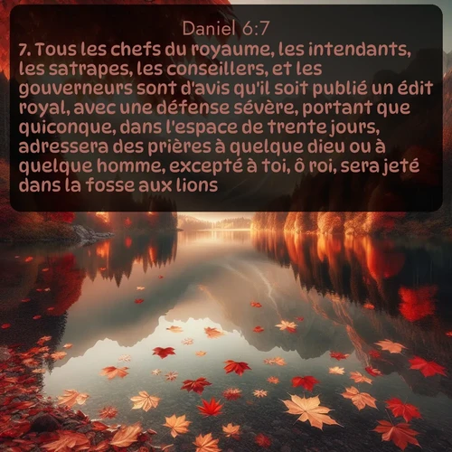 Segond Daniel  ; image nature: image avec le verset biblique :Tous les chefs du royaume, les intendants, les satrapes, les conseillers, et les gouverneurs sont d&#039;avis qu&#039;il soit publié un édit royal, avec une défense sévère, portant que quiconque, dans l&#039;espace de trente jours, adressera des prières à quelque dieu ou à quelque homme, excepté à toi, ô roi, sera jeté dans la fosse aux lions. ;  ; 6:7