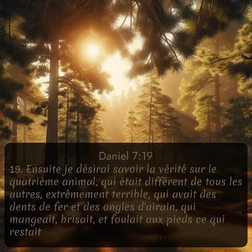 Segond Daniel  ; image nature: image avec le verset biblique :Ensuite je désirai savoir la vérité sur le quatrième animal, qui était différent de tous les autres, extrêmement terrible, qui avait des dents de fer et des ongles d&#039;airain, qui mangeait, brisait, et foulait aux pieds ce qui restait; ;  ; 7:19