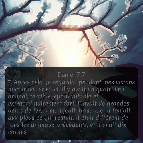 Segond Daniel  ; image nature: image avec le verset biblique :Après cela, je regardai pendant mes visions nocturnes, et voici, il y avait un quatrième animal, terrible, épouvantable et extraordinairement fort; il avait de grandes dents de fer, il mangeait, brisait, et il foulait aux pieds ce qui restait; il était différent de tous les animaux précédents, et il avait dix cornes. ;  ; 7:7