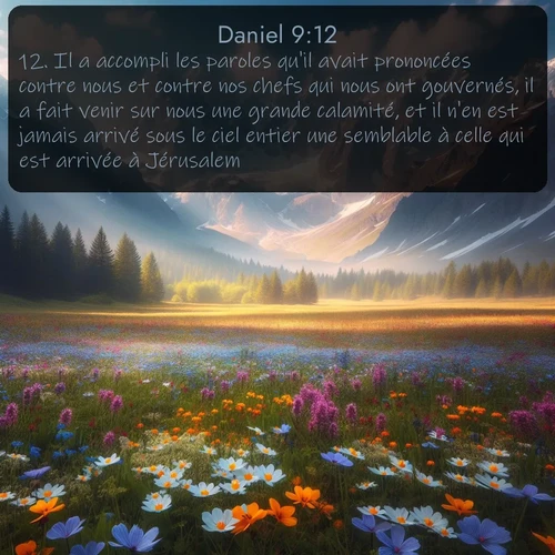 Segond Daniel  ; image nature: image avec le verset biblique :Il a accompli les paroles qu&#039;il avait prononcées contre nous et contre nos chefs qui nous ont gouvernés, il a fait venir sur nous une grande calamité, et il n&#039;en est jamais arrivé sous le ciel entier une semblable à celle qui est arrivée à Jérusalem. ;  ; 9:12