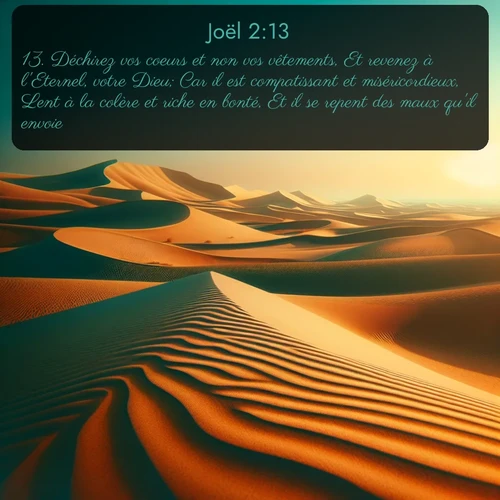 Segond Joël  ; image nature: image avec le verset biblique :Déchirez vos coeurs et non vos vêtements, Et revenez à l&#039;Eternel, votre Dieu; Car il est compatissant et miséricordieux, Lent à la colère et riche en bonté, Et il se repent des maux qu&#039;il envoie. ;  ; 2:13