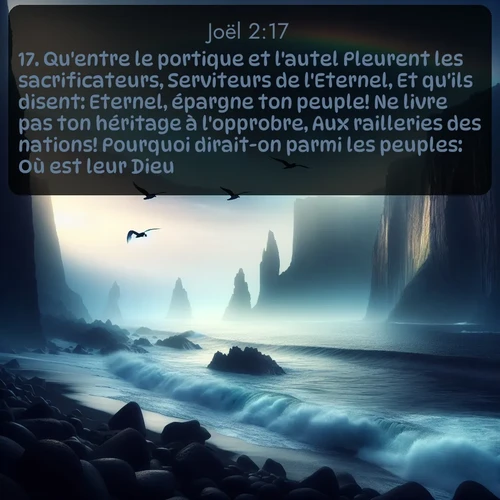 Segond Joël  ; image nature: image avec le verset biblique :Qu&#039;entre le portique et l&#039;autel Pleurent les sacrificateurs, Serviteurs de l&#039;Eternel, Et qu&#039;ils disent: Eternel, épargne ton peuple! Ne livre pas ton héritage à l&#039;opprobre, Aux railleries des nations! Pourquoi dirait-on parmi les peuples: Où est leur Dieu? ;  ; 2:17