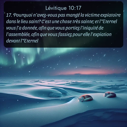 Segond Lévitique  ; image nature: image avec le verset biblique :Pourquoi n&#039;avez-vous pas mangé la victime expiatoire dans le lieu saint? C&#039;est une chose très sainte; et l&#039;Eternel vous l&#039;a donnée, afin que vous portiez l&#039;iniquité de l&#039;assemblée, afin que vous fassiez pour elle l&#039;expiation devant l&#039;Eternel. ;  ; 10:17
