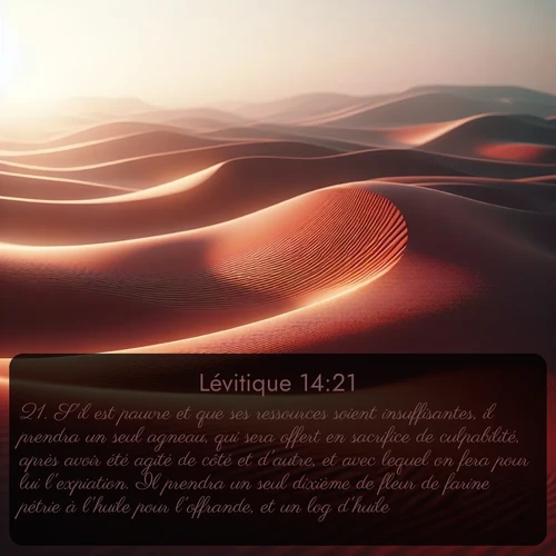 Segond Lévitique  ; image nature: image avec le verset biblique :S&#039;il est pauvre et que ses ressources soient insuffisantes, il prendra un seul agneau, qui sera offert en sacrifice de culpabilité, après avoir été agité de côté et d&#039;autre, et avec lequel on fera pour lui l&#039;expiation. Il prendra un seul dixième de fleur de farine pétrie à l&#039;huile pour l&#039;offrande, et un log d&#039;huile. ;  ; 14:21