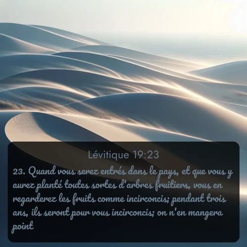 Segond Lévitique  ; image nature: image avec le verset biblique :Quand vous serez entrés dans le pays, et que vous y aurez planté toutes sortes d&#039;arbres fruitiers, vous en regarderez les fruits comme incirconcis; pendant trois ans, ils seront pour vous incirconcis; on n&#039;en mangera point. ;  ; 19:23