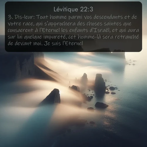 Segond Lévitique  ; image nature: image avec le verset biblique :Dis-leur: Tout homme parmi vos descendants et de votre race, qui s&#039;approchera des choses saintes que consacrent à l&#039;Eternel les enfants d&#039;Israël, et qui aura sur lui quelque impureté, cet homme-là sera retranché de devant moi. Je suis l&#039;Eternel. ;  ; 22:3