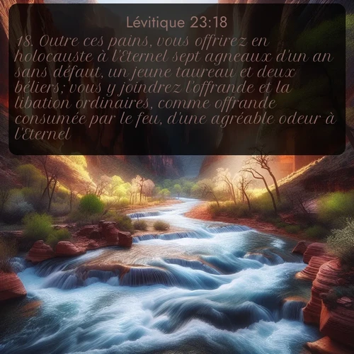 Segond Lévitique  ; image nature: image avec le verset biblique :Outre ces pains, vous offrirez en holocauste à l&#039;Eternel sept agneaux d&#039;un an sans défaut, un jeune taureau et deux béliers; vous y joindrez l&#039;offrande et la libation ordinaires, comme offrande consumée par le feu, d&#039;une agréable odeur à l&#039;Eternel. ;  ; 23:18