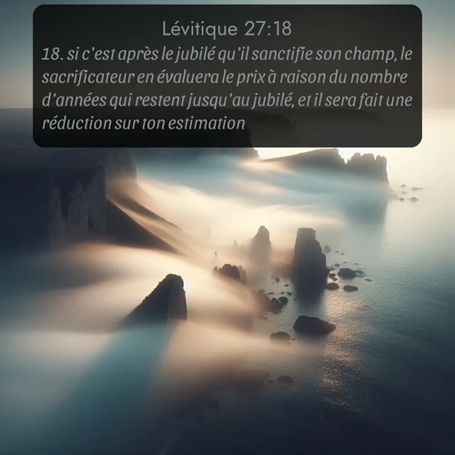 Segond Lévitique  ; image nature: image avec le verset biblique :si c&#039;est après le jubilé qu&#039;il sanctifie son champ, le sacrificateur en évaluera le prix à raison du nombre d&#039;années qui restent jusqu&#039;au jubilé, et il sera fait une réduction sur ton estimation. ;  ; 27:18