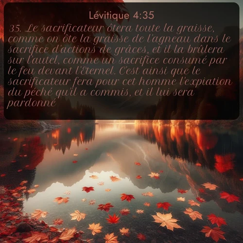 Segond Lévitique  ; image nature: image avec le verset biblique :Le sacrificateur ôtera toute la graisse, comme on ôte la graisse de l&#039;agneau dans le sacrifice d&#039;actions de grâces, et il la brûlera sur l&#039;autel, comme un sacrifice consumé par le feu devant l&#039;Eternel. C&#039;est ainsi que le sacrificateur fera pour cet homme l&#039;expiation du péché qu&#039;il a commis, et il lui sera pardonné. ;  ; 4:35