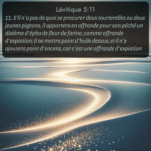 Segond Lévitique  ; image nature: image avec le verset biblique :S&#039;il n&#039;a pas de quoi se procurer deux tourterelles ou deux jeunes pigeons, il apportera en offrande pour son péché un dixième d&#039;épha de fleur de farine, comme offrande d&#039;expiation; il ne mettra point d&#039;huile dessus, et il n&#039;y ajoutera point d&#039;encens, car c&#039;est une offrande d&#039;expiation. ;  ; 5:11