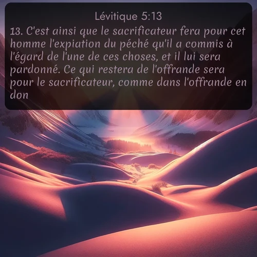 Segond Lévitique  ; image nature: image avec le verset biblique :C&#039;est ainsi que le sacrificateur fera pour cet homme l&#039;expiation du péché qu&#039;il a commis à l&#039;égard de l&#039;une de ces choses, et il lui sera pardonné. Ce qui restera de l&#039;offrande sera pour le sacrificateur, comme dans l&#039;offrande en don. ;  ; 5:13