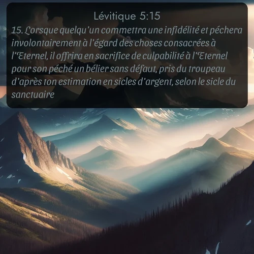 Segond Lévitique  ; image nature: image avec le verset biblique :Lorsque quelqu&#039;un commettra une infidélité et péchera involontairement à l&#039;égard des choses consacrées à l&#039;Eternel, il offrira en sacrifice de culpabilité à l&#039;Eternel pour son péché un bélier sans défaut, pris du troupeau d&#039;après ton estimation en sicles d&#039;argent, selon le sicle du sanctuaire. ;  ; 5:15