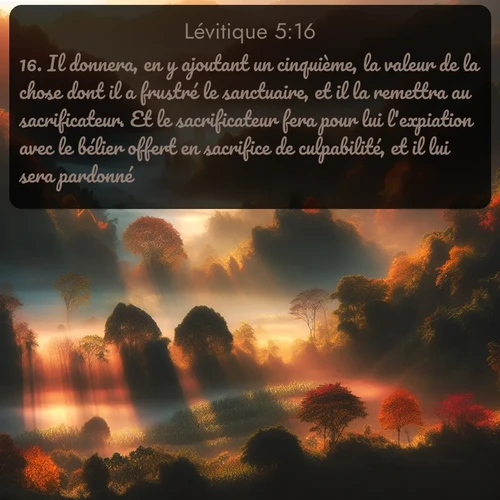 Segond Lévitique  ; image nature: image avec le verset biblique :Il donnera, en y ajoutant un cinquième, la valeur de la chose dont il a frustré le sanctuaire, et il la remettra au sacrificateur. Et le sacrificateur fera pour lui l&#039;expiation avec le bélier offert en sacrifice de culpabilité, et il lui sera pardonné. ;  ; 5:16