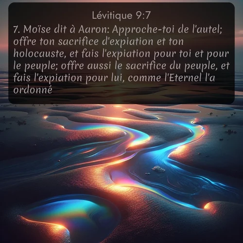 Segond Lévitique  ; image nature: image avec le verset biblique :Moïse dit à Aaron: Approche-toi de l&#039;autel; offre ton sacrifice d&#039;expiation et ton holocauste, et fais l&#039;expiation pour toi et pour le peuple; offre aussi le sacrifice du peuple, et fais l&#039;expiation pour lui, comme l&#039;Eternel l&#039;a ordonné. ;  ; 9:7