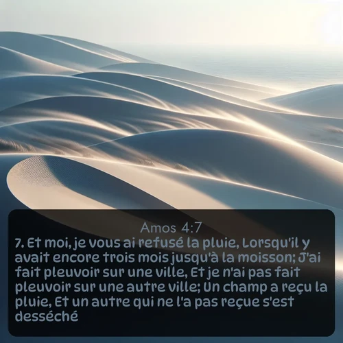Segond Amos  ; image nature: image avec le verset biblique :Et moi, je vous ai refusé la pluie, Lorsqu&#039;il y avait encore trois mois jusqu&#039;à la moisson; J&#039;ai fait pleuvoir sur une ville, Et je n&#039;ai pas fait pleuvoir sur une autre ville; Un champ a reçu la pluie, Et un autre qui ne l&#039;a pas reçue s&#039;est desséché. ;  ; 4:7